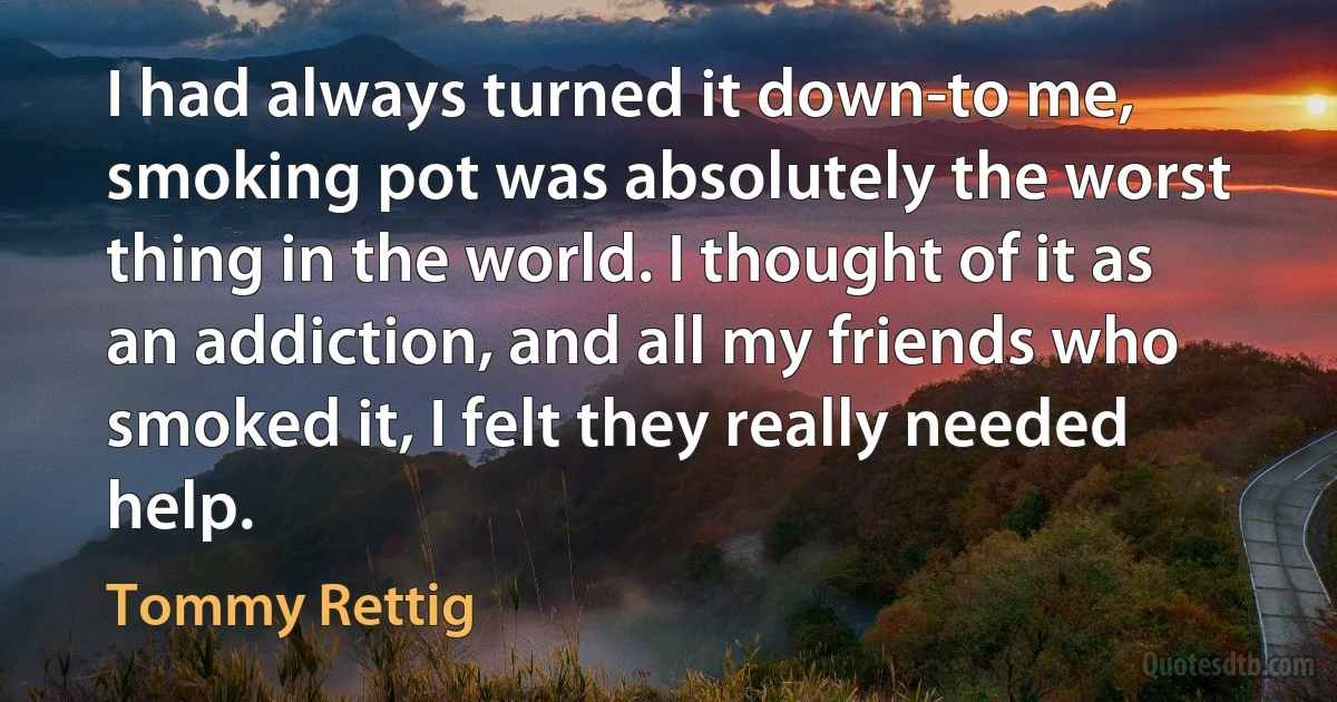 I had always turned it down-to me, smoking pot was absolutely the worst thing in the world. I thought of it as an addiction, and all my friends who smoked it, I felt they really needed help. (Tommy Rettig)