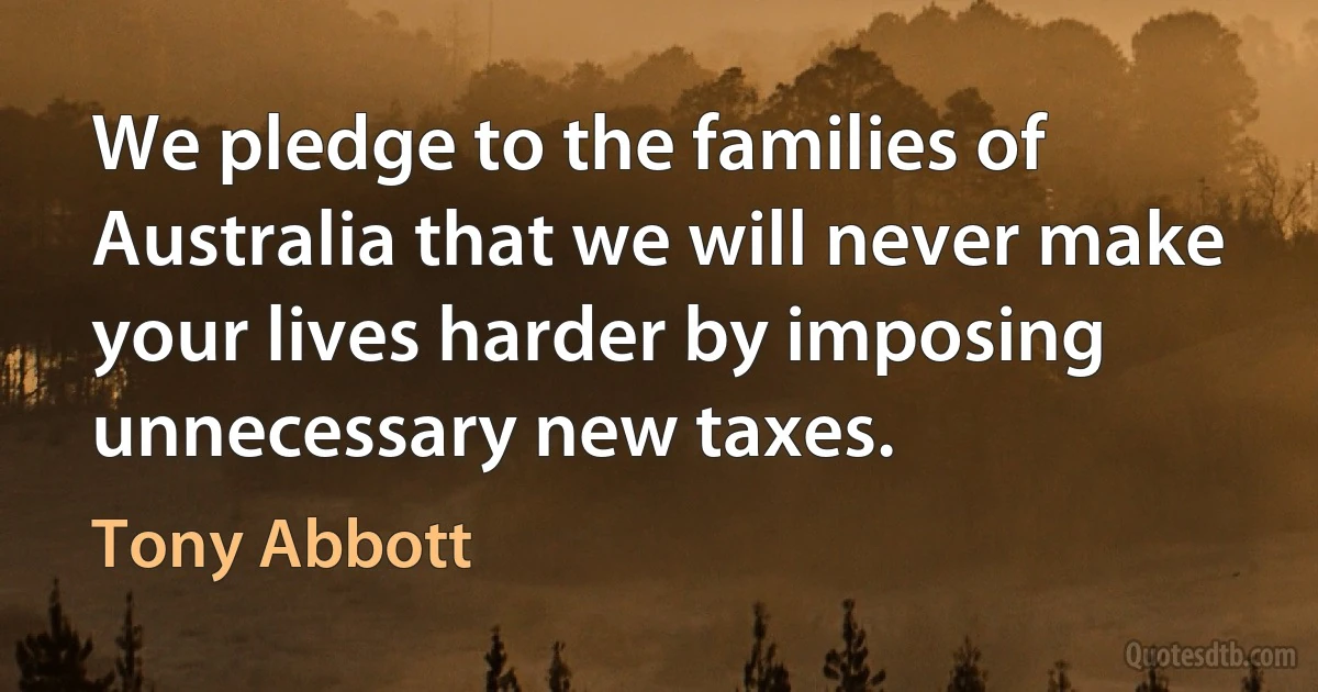 We pledge to the families of Australia that we will never make your lives harder by imposing unnecessary new taxes. (Tony Abbott)