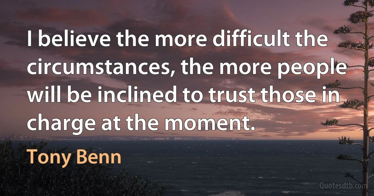 I believe the more difficult the circumstances, the more people will be inclined to trust those in charge at the moment. (Tony Benn)