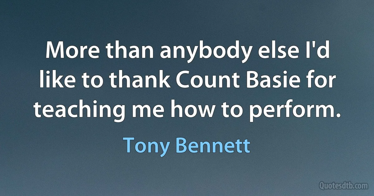 More than anybody else I'd like to thank Count Basie for teaching me how to perform. (Tony Bennett)