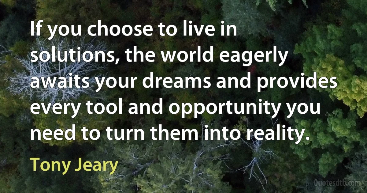 If you choose to live in solutions, the world eagerly awaits your dreams and provides every tool and opportunity you need to turn them into reality. (Tony Jeary)