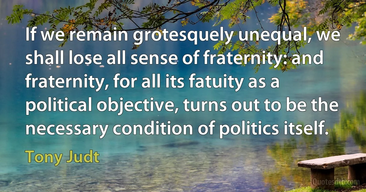 If we remain grotesquely unequal, we shall lose all sense of fraternity: and fraternity, for all its fatuity as a political objective, turns out to be the necessary condition of politics itself. (Tony Judt)