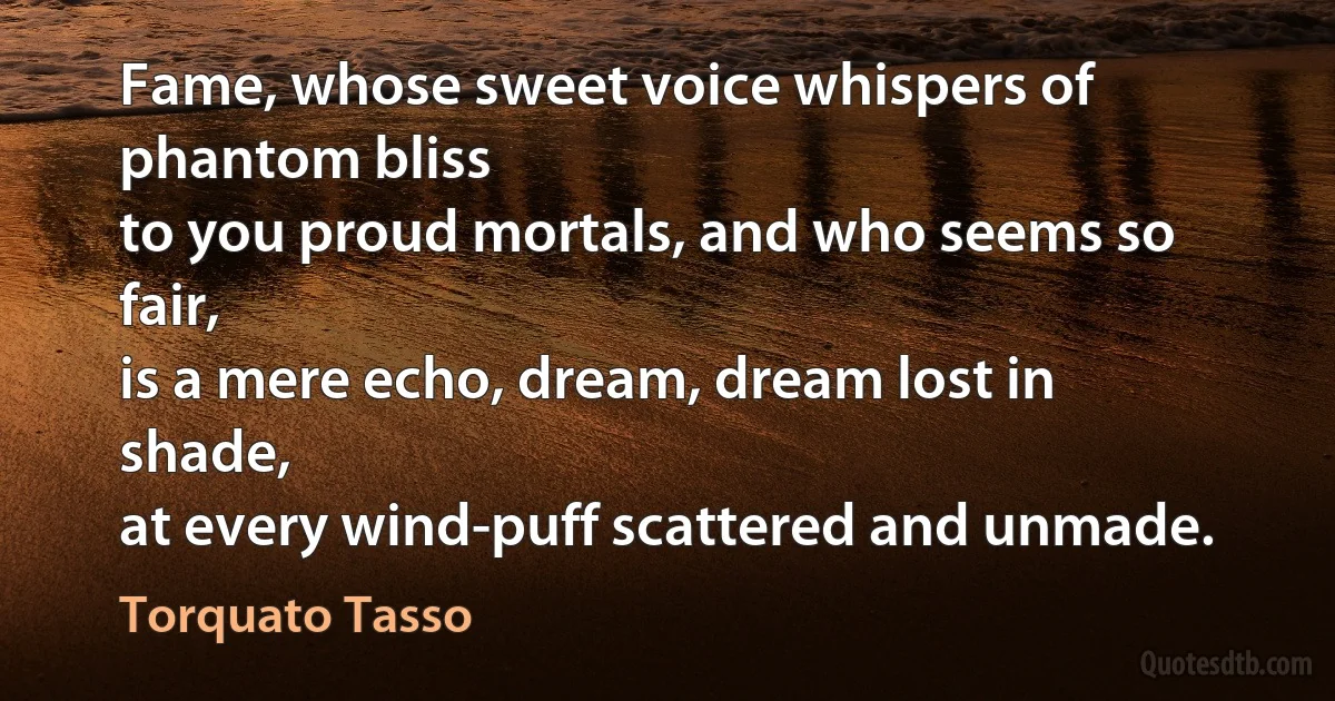 Fame, whose sweet voice whispers of phantom bliss
to you proud mortals, and who seems so fair,
is a mere echo, dream, dream lost in shade,
at every wind-puff scattered and unmade. (Torquato Tasso)