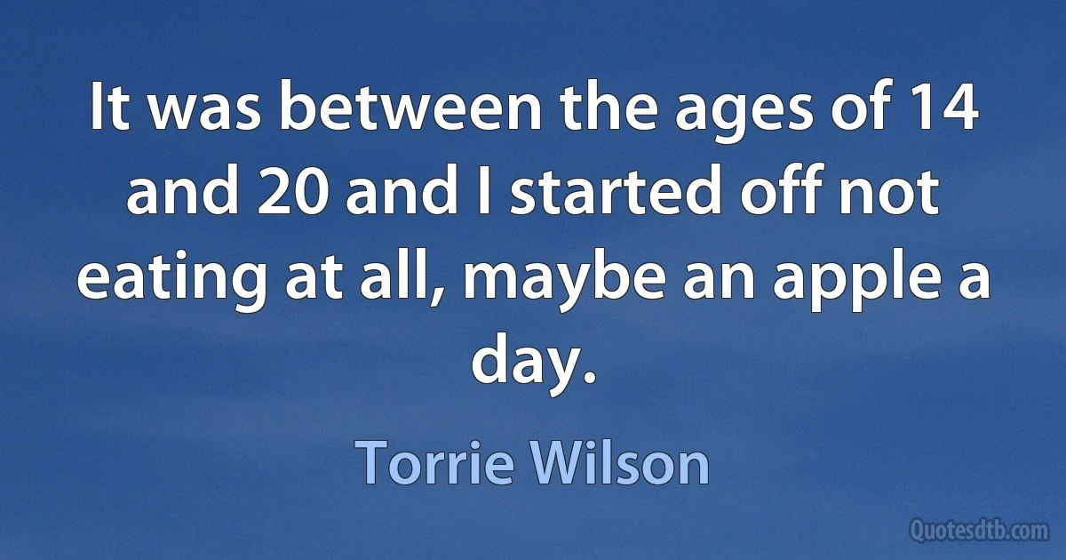 It was between the ages of 14 and 20 and I started off not eating at all, maybe an apple a day. (Torrie Wilson)