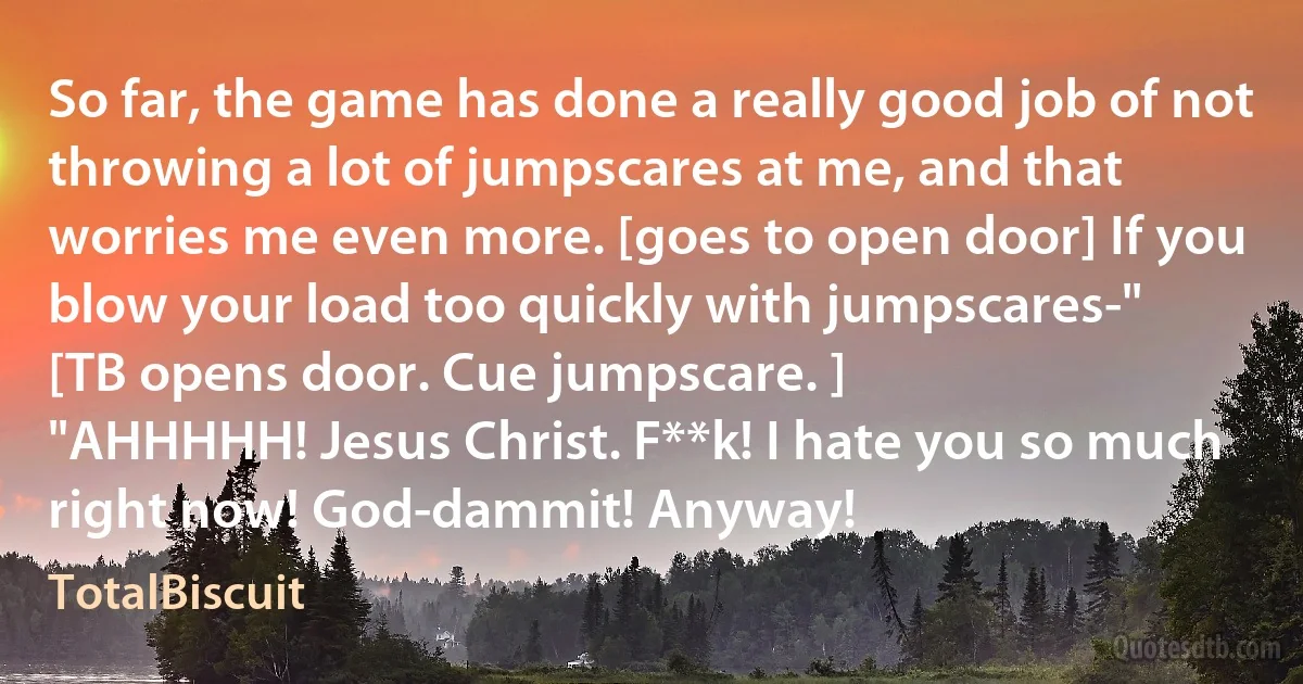 So far, the game has done a really good job of not throwing a lot of jumpscares at me, and that worries me even more. [goes to open door] If you blow your load too quickly with jumpscares-"
[TB opens door. Cue jumpscare. ]
"AHHHHH! Jesus Christ. F**k! I hate you so much right now! God-dammit! Anyway! (TotalBiscuit)