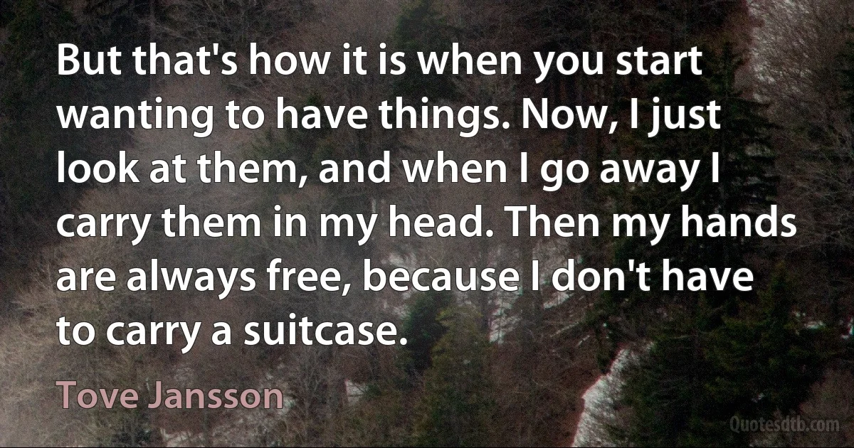 But that's how it is when you start wanting to have things. Now, I just look at them, and when I go away I carry them in my head. Then my hands are always free, because I don't have to carry a suitcase. (Tove Jansson)