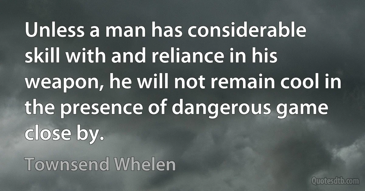 Unless a man has considerable skill with and reliance in his weapon, he will not remain cool in the presence of dangerous game close by. (Townsend Whelen)