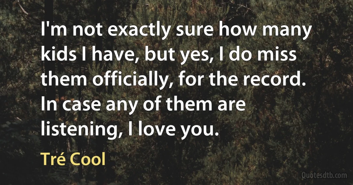 I'm not exactly sure how many kids I have, but yes, I do miss them officially, for the record. In case any of them are listening, I love you. (Tré Cool)