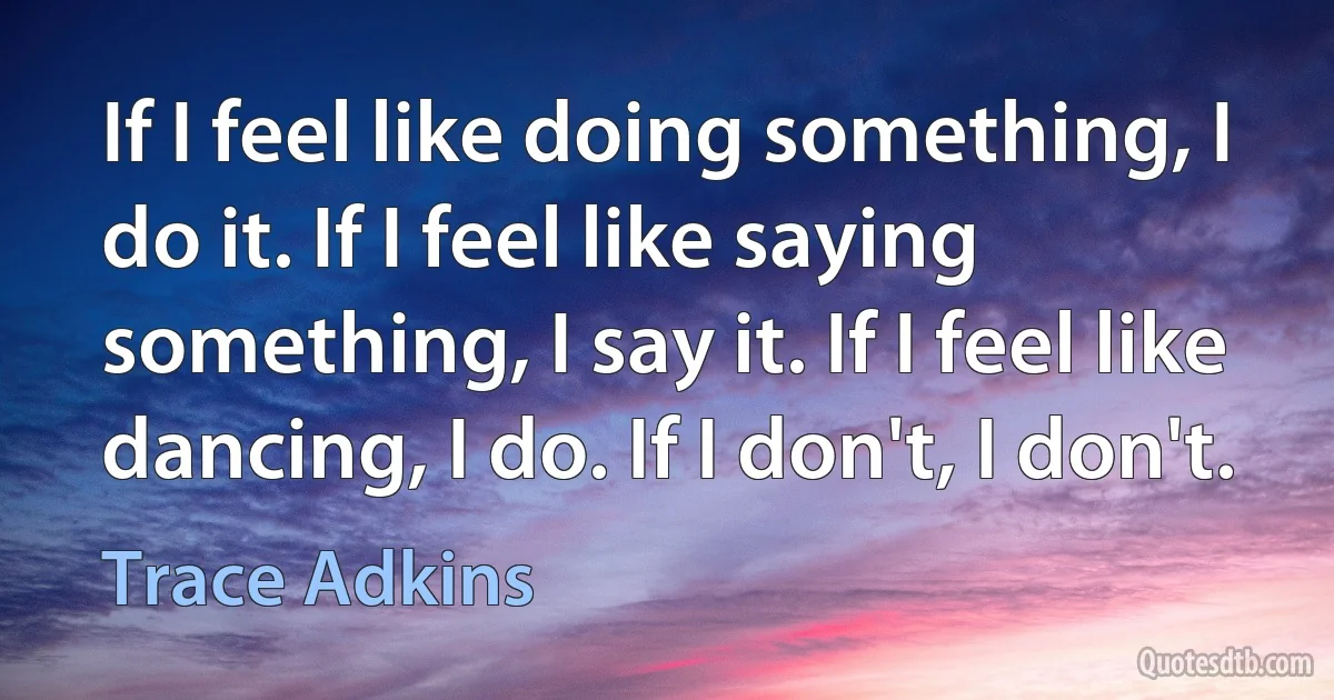 If I feel like doing something, I do it. If I feel like saying something, I say it. If I feel like dancing, I do. If I don't, I don't. (Trace Adkins)