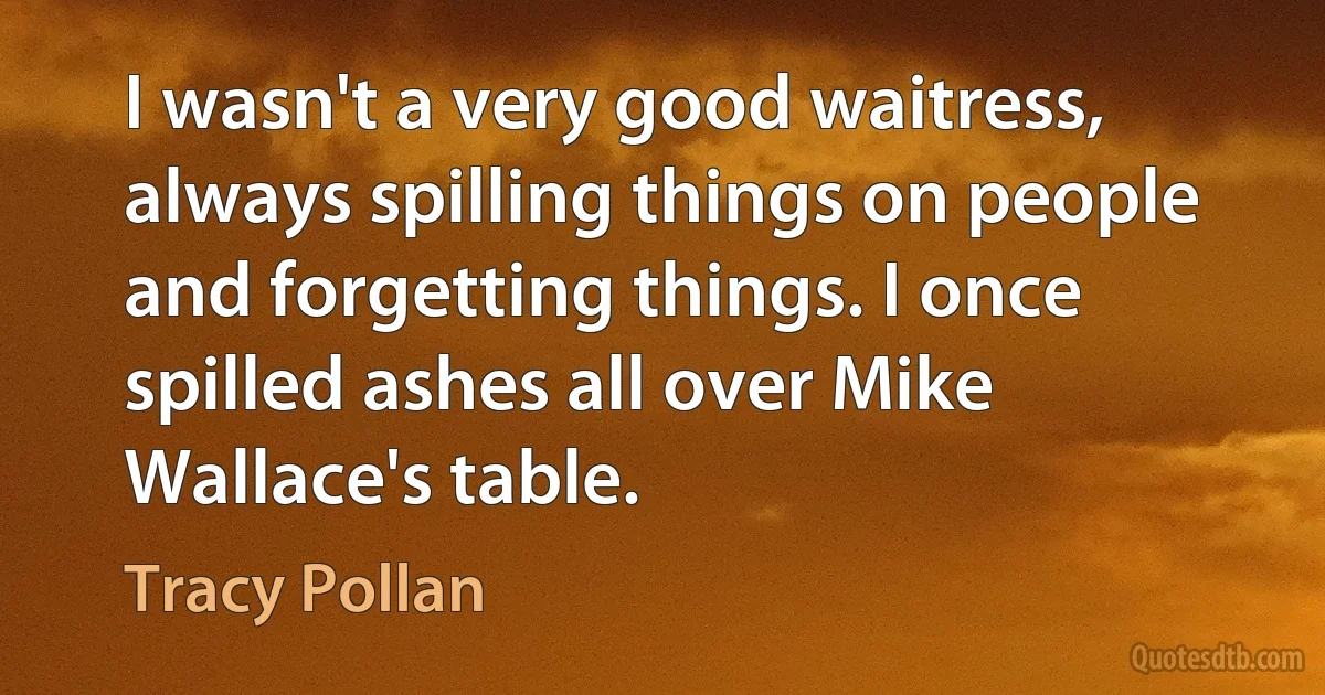 I wasn't a very good waitress, always spilling things on people and forgetting things. I once spilled ashes all over Mike Wallace's table. (Tracy Pollan)