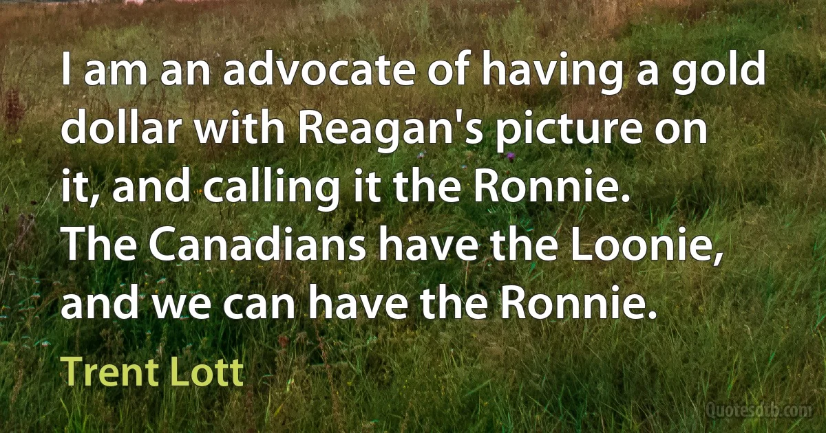 I am an advocate of having a gold dollar with Reagan's picture on it, and calling it the Ronnie. The Canadians have the Loonie, and we can have the Ronnie. (Trent Lott)