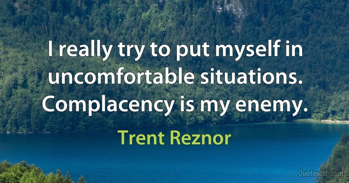 I really try to put myself in uncomfortable situations. Complacency is my enemy. (Trent Reznor)