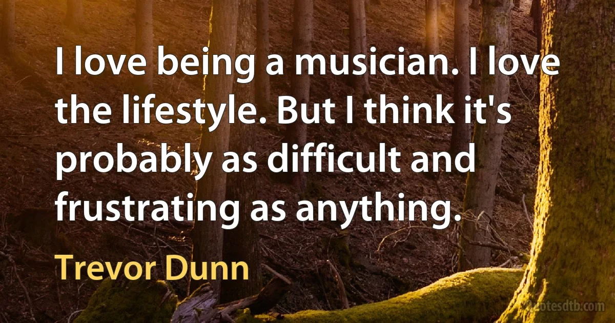 I love being a musician. I love the lifestyle. But I think it's probably as difficult and frustrating as anything. (Trevor Dunn)