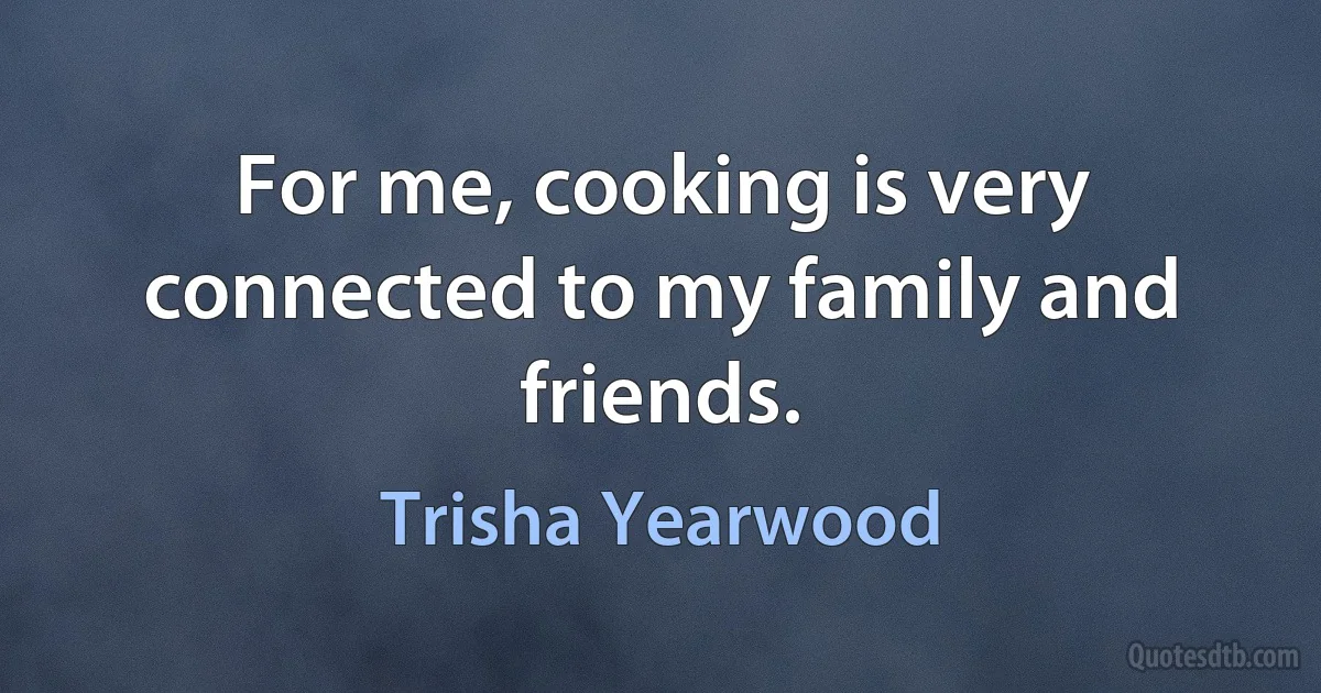 For me, cooking is very connected to my family and friends. (Trisha Yearwood)