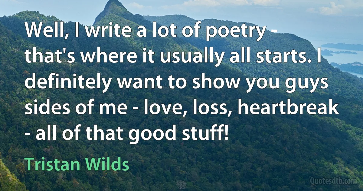 Well, I write a lot of poetry - that's where it usually all starts. I definitely want to show you guys sides of me - love, loss, heartbreak - all of that good stuff! (Tristan Wilds)