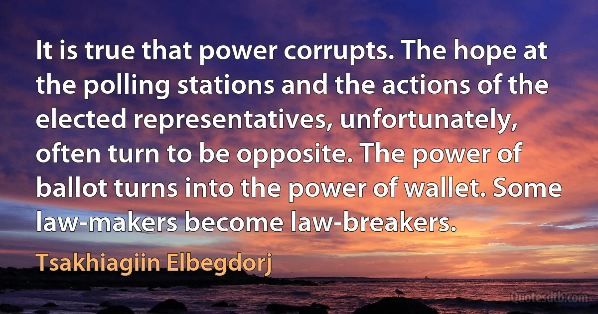 It is true that power corrupts. The hope at the polling stations and the actions of the elected representatives, unfortunately, often turn to be opposite. The power of ballot turns into the power of wallet. Some law-makers become law-breakers. (Tsakhiagiin Elbegdorj)