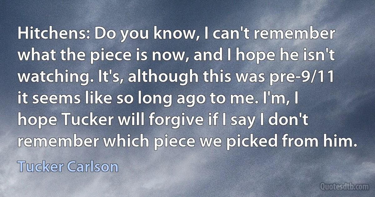 Hitchens: Do you know, I can't remember what the piece is now, and I hope he isn't watching. It's, although this was pre-9/11 it seems like so long ago to me. I'm, I hope Tucker will forgive if I say I don't remember which piece we picked from him. (Tucker Carlson)