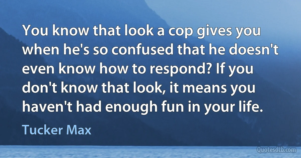 You know that look a cop gives you when he's so confused that he doesn't even know how to respond? If you don't know that look, it means you haven't had enough fun in your life. (Tucker Max)