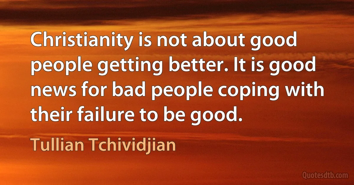 Christianity is not about good people getting better. It is good news for bad people coping with their failure to be good. (Tullian Tchividjian)