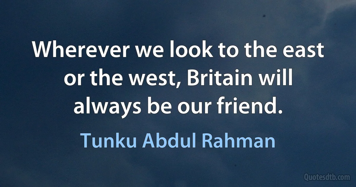 Wherever we look to the east or the west, Britain will always be our friend. (Tunku Abdul Rahman)