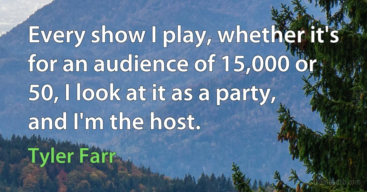 Every show I play, whether it's for an audience of 15,000 or 50, I look at it as a party, and I'm the host. (Tyler Farr)