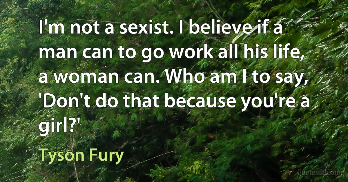 I'm not a sexist. I believe if a man can to go work all his life, a woman can. Who am I to say, 'Don't do that because you're a girl?' (Tyson Fury)