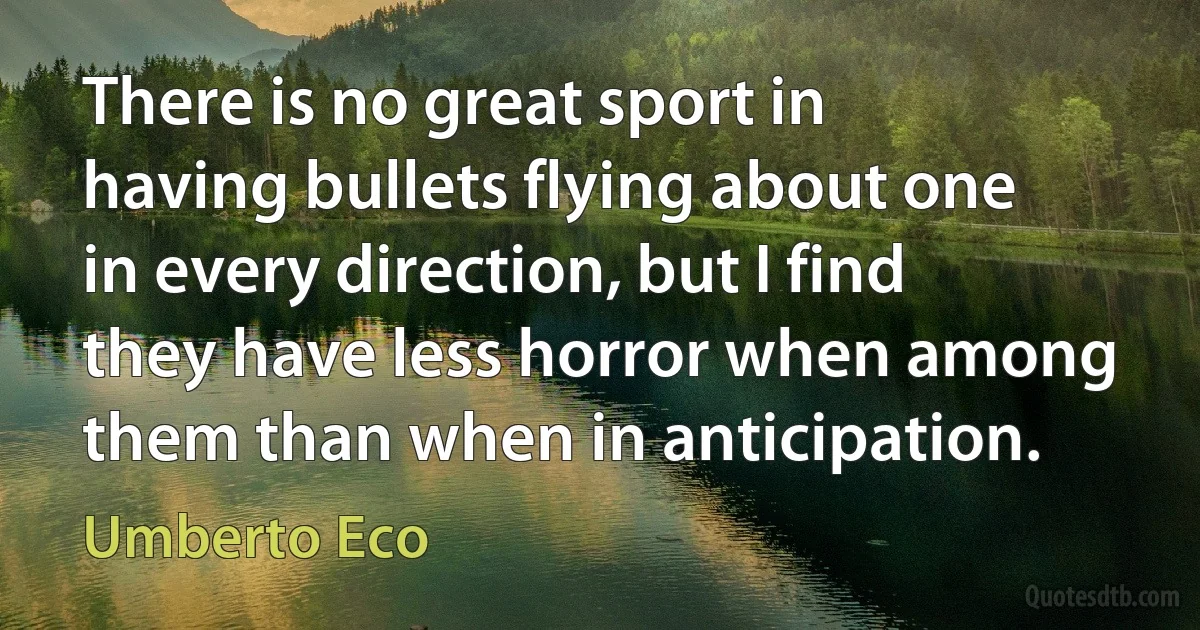 There is no great sport in having bullets flying about one in every direction, but I find they have less horror when among them than when in anticipation. (Umberto Eco)