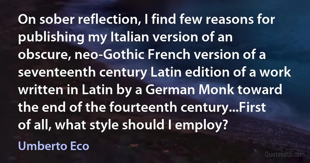 On sober reflection, I find few reasons for publishing my Italian version of an obscure, neo-Gothic French version of a seventeenth century Latin edition of a work written in Latin by a German Monk toward the end of the fourteenth century...First of all, what style should I employ? (Umberto Eco)