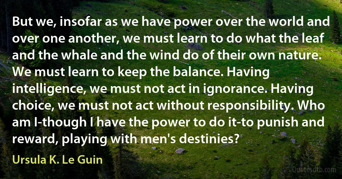 But we, insofar as we have power over the world and over one another, we must learn to do what the leaf and the whale and the wind do of their own nature. We must learn to keep the balance. Having intelligence, we must not act in ignorance. Having choice, we must not act without responsibility. Who am I-though I have the power to do it-to punish and reward, playing with men's destinies? (Ursula K. Le Guin)