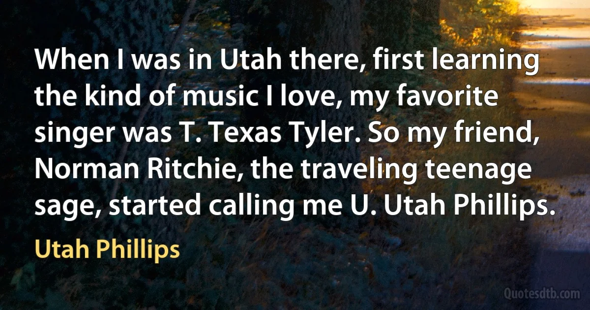 When I was in Utah there, first learning the kind of music I love, my favorite singer was T. Texas Tyler. So my friend, Norman Ritchie, the traveling teenage sage, started calling me U. Utah Phillips. (Utah Phillips)