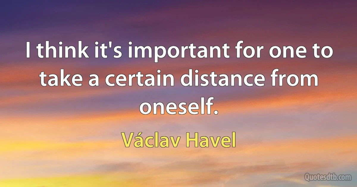 I think it's important for one to take a certain distance from oneself. (Václav Havel)