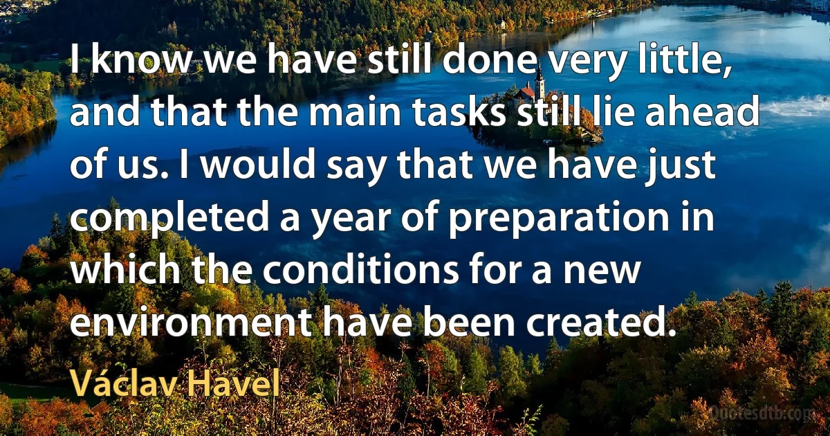 I know we have still done very little, and that the main tasks still lie ahead of us. I would say that we have just completed a year of preparation in which the conditions for a new environment have been created. (Václav Havel)