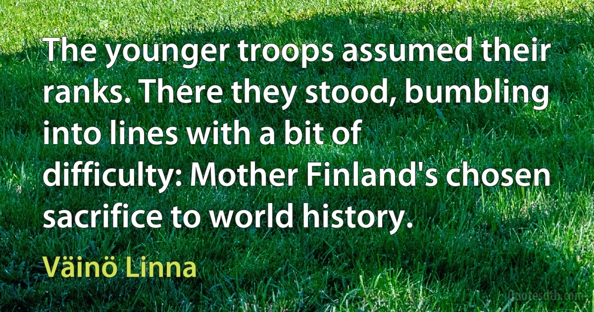 The younger troops assumed their ranks. There they stood, bumbling into lines with a bit of difficulty: Mother Finland's chosen sacrifice to world history. (Väinö Linna)