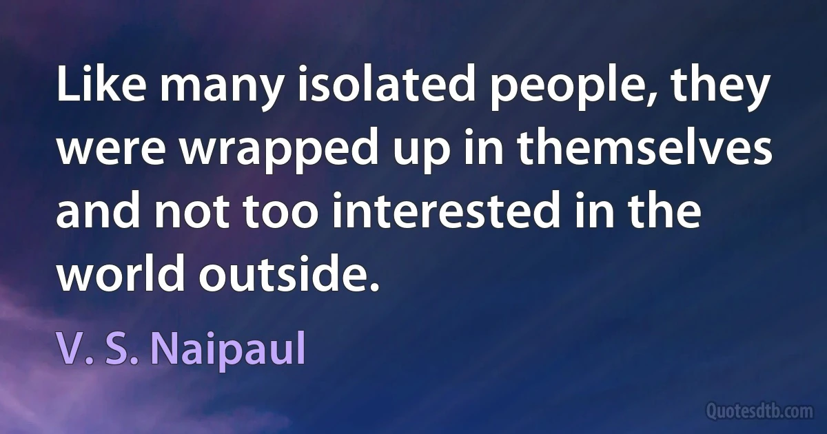 Like many isolated people, they were wrapped up in themselves and not too interested in the world outside. (V. S. Naipaul)