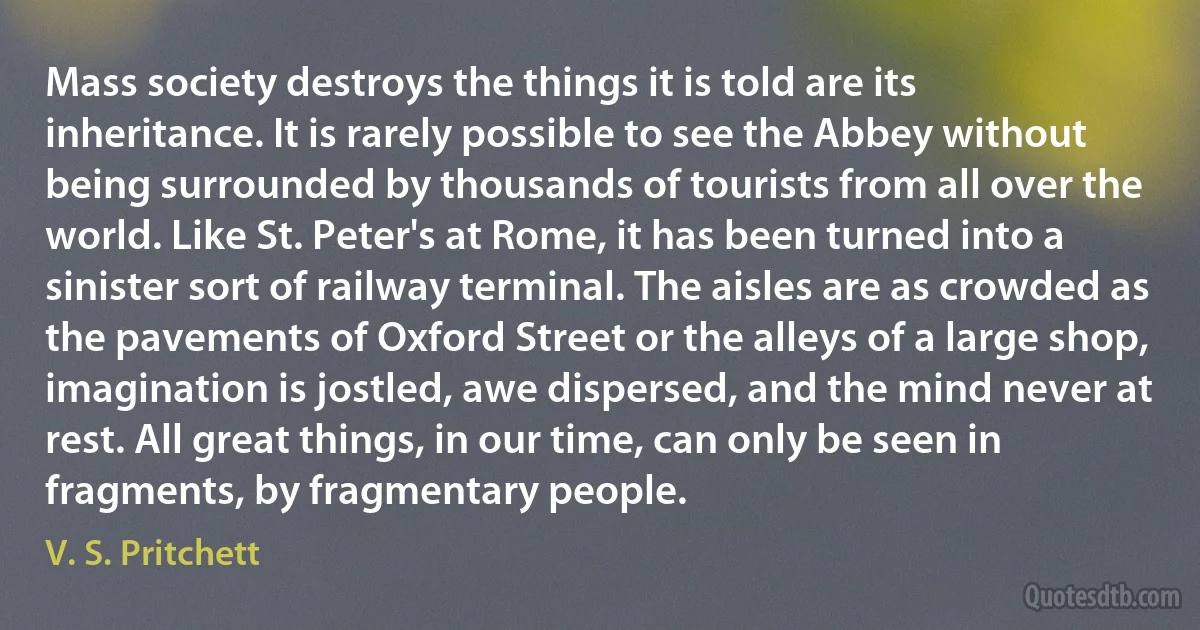 Mass society destroys the things it is told are its inheritance. It is rarely possible to see the Abbey without being surrounded by thousands of tourists from all over the world. Like St. Peter's at Rome, it has been turned into a sinister sort of railway terminal. The aisles are as crowded as the pavements of Oxford Street or the alleys of a large shop, imagination is jostled, awe dispersed, and the mind never at rest. All great things, in our time, can only be seen in fragments, by fragmentary people. (V. S. Pritchett)