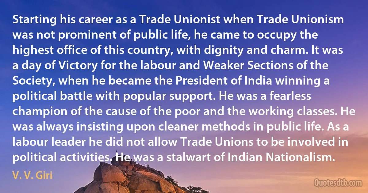 Starting his career as a Trade Unionist when Trade Unionism was not prominent of public life, he came to occupy the highest office of this country, with dignity and charm. It was a day of Victory for the labour and Weaker Sections of the Society, when he became the President of India winning a political battle with popular support. He was a fearless champion of the cause of the poor and the working classes. He was always insisting upon cleaner methods in public life. As a labour leader he did not allow Trade Unions to be involved in political activities. He was a stalwart of Indian Nationalism. (V. V. Giri)