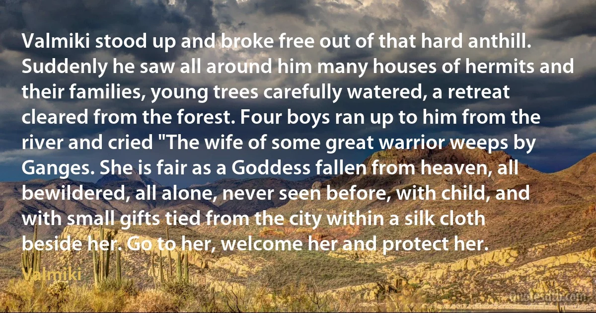 Valmiki stood up and broke free out of that hard anthill. Suddenly he saw all around him many houses of hermits and their families, young trees carefully watered, a retreat cleared from the forest. Four boys ran up to him from the river and cried "The wife of some great warrior weeps by Ganges. She is fair as a Goddess fallen from heaven, all bewildered, all alone, never seen before, with child, and with small gifts tied from the city within a silk cloth beside her. Go to her, welcome her and protect her. (Valmiki)