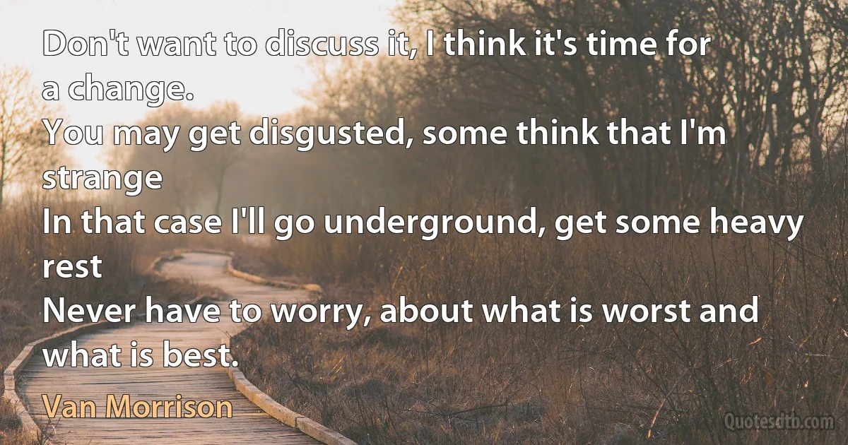 Don't want to discuss it, I think it's time for a change.
You may get disgusted, some think that I'm strange
In that case I'll go underground, get some heavy rest
Never have to worry, about what is worst and what is best. (Van Morrison)