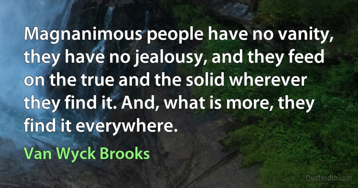 Magnanimous people have no vanity, they have no jealousy, and they feed on the true and the solid wherever they find it. And, what is more, they find it everywhere. (Van Wyck Brooks)