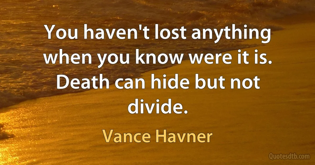 You haven't lost anything when you know were it is. Death can hide but not divide. (Vance Havner)