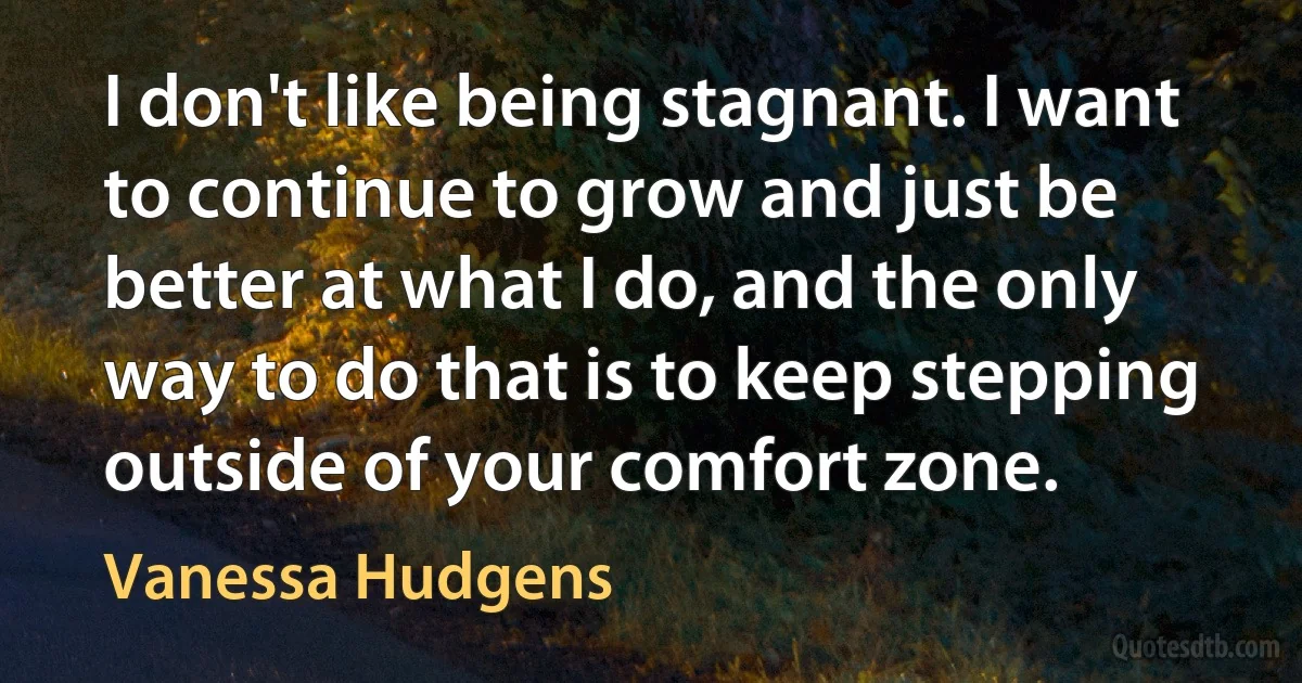 I don't like being stagnant. I want to continue to grow and just be better at what I do, and the only way to do that is to keep stepping outside of your comfort zone. (Vanessa Hudgens)