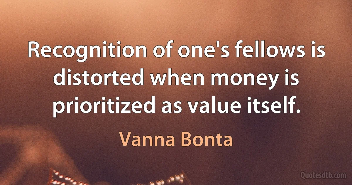 Recognition of one's fellows is distorted when money is prioritized as value itself. (Vanna Bonta)