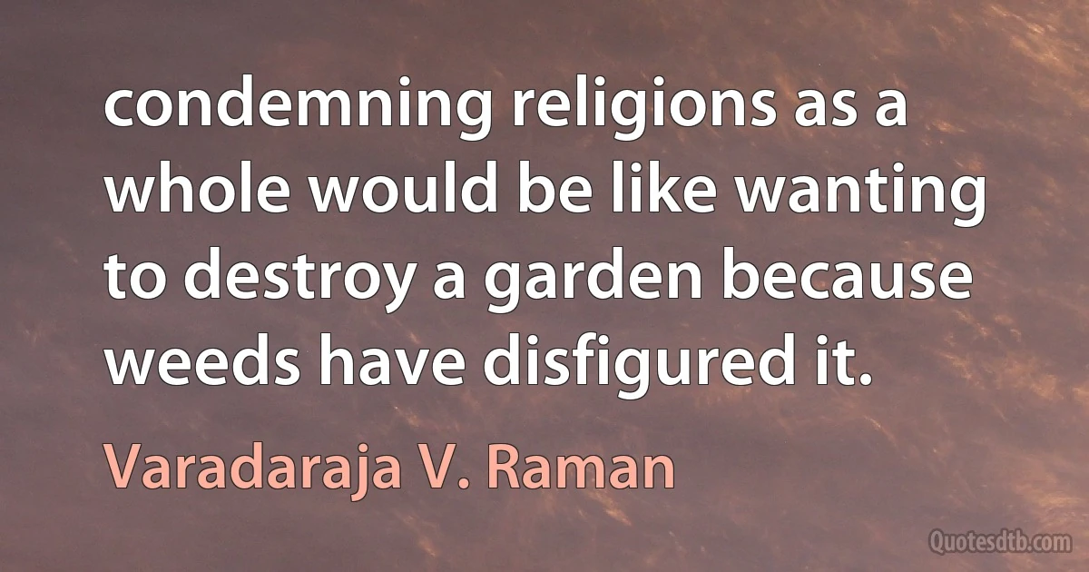 condemning religions as a whole would be like wanting to destroy a garden because weeds have disfigured it. (Varadaraja V. Raman)