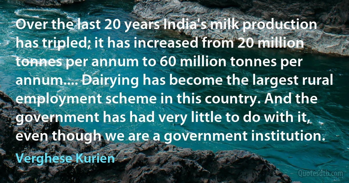 Over the last 20 years India's milk production has tripled; it has increased from 20 million tonnes per annum to 60 million tonnes per annum.... Dairying has become the largest rural employment scheme in this country. And the government has had very little to do with it, even though we are a government institution. (Verghese Kurien)