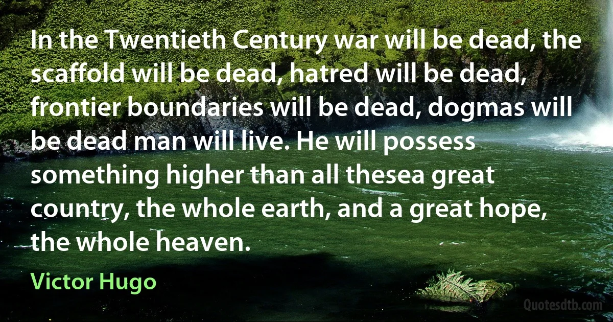 In the Twentieth Century war will be dead, the scaffold will be dead, hatred will be dead, frontier boundaries will be dead, dogmas will be dead man will live. He will possess something higher than all thesea great country, the whole earth, and a great hope, the whole heaven. (Victor Hugo)