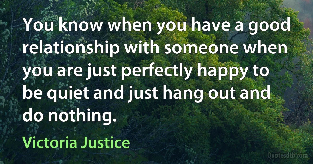 You know when you have a good relationship with someone when you are just perfectly happy to be quiet and just hang out and do nothing. (Victoria Justice)