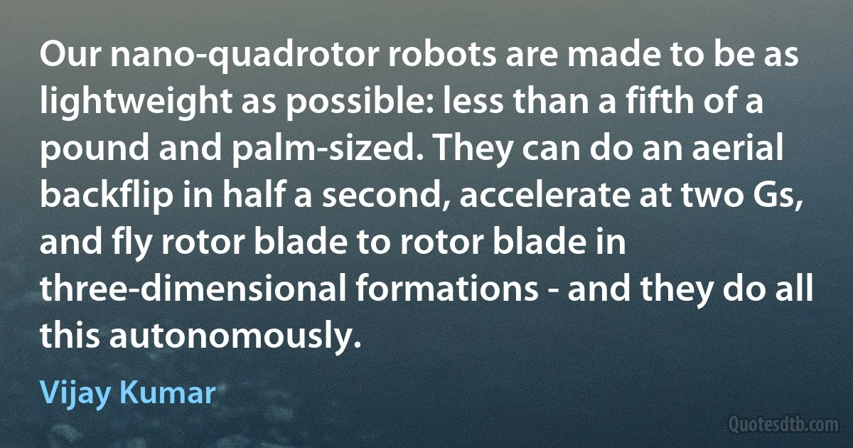 Our nano-quadrotor robots are made to be as lightweight as possible: less than a fifth of a pound and palm-sized. They can do an aerial backflip in half a second, accelerate at two Gs, and fly rotor blade to rotor blade in three-dimensional formations - and they do all this autonomously. (Vijay Kumar)