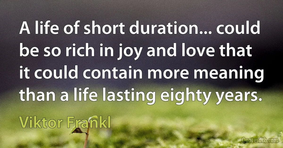 A life of short duration... could be so rich in joy and love that it could contain more meaning than a life lasting eighty years. (Viktor Frankl)