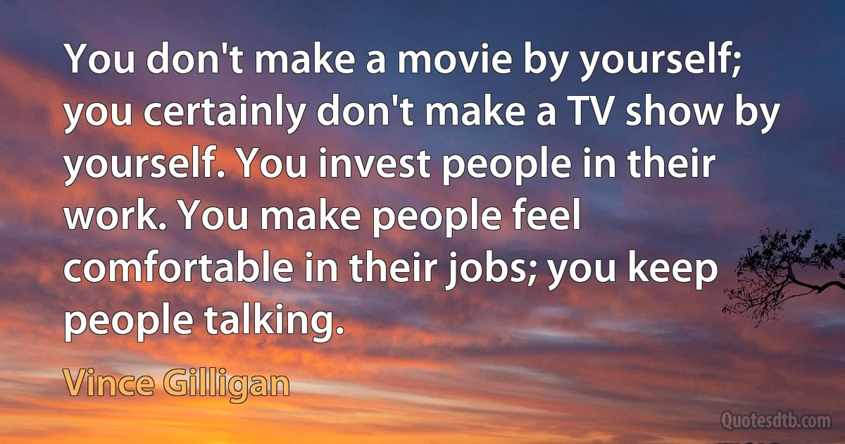 You don't make a movie by yourself; you certainly don't make a TV show by yourself. You invest people in their work. You make people feel comfortable in their jobs; you keep people talking. (Vince Gilligan)