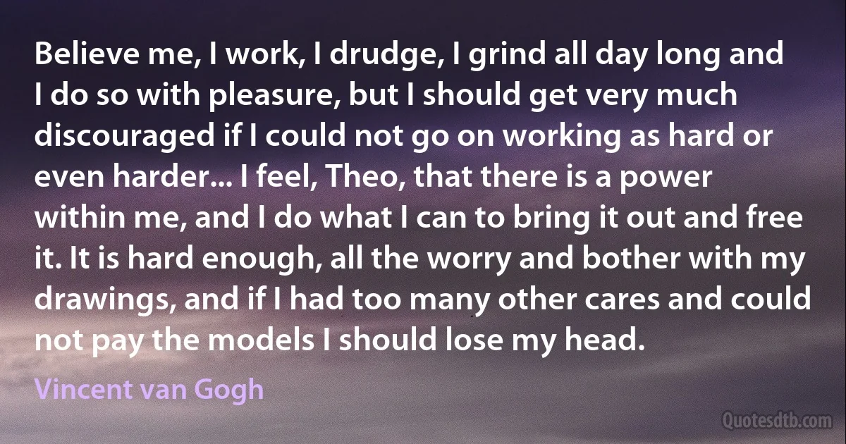 Believe me, I work, I drudge, I grind all day long and I do so with pleasure, but I should get very much discouraged if I could not go on working as hard or even harder... I feel, Theo, that there is a power within me, and I do what I can to bring it out and free it. It is hard enough, all the worry and bother with my drawings, and if I had too many other cares and could not pay the models I should lose my head. (Vincent van Gogh)